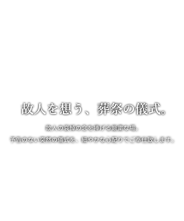 故人を想う、葬祭の儀式。故人の哀悼の念を捧げる厳粛な場。予告のない突然の儀式を、細やかな心配りでご奉仕致します。